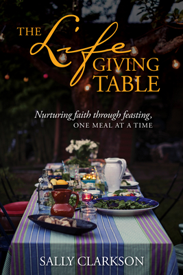 The Lifegiving Table: Nurturing Faith Through Feasting, One Meal at a Time - Clarkson, Sally