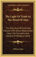 The Light of Truth in the Mind of Man: The Only Rule of Faith and Practice with Some Observation Upon the Formality and Idolatry of Religious Sects