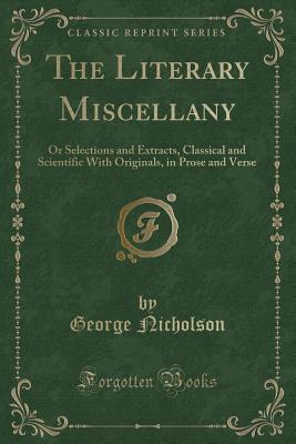 The Literary Miscellany: Or Selections and Extracts, Classical and Scientific with Originals, in Prose and Verse (Classic Reprint) - Nicholson, George