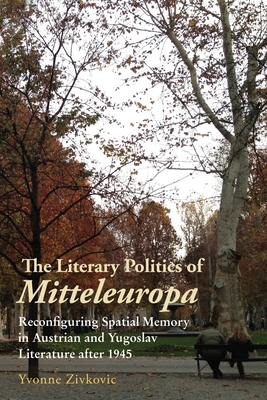 The Literary Politics of Mitteleuropa: Reconfiguring Spatial Memory in Austrian and Yugoslav Literature after 1945 - Zivkovic, Yvonne