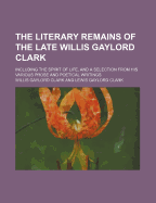 The Literary Remains of the Late Willis Gaylord Clark: Including the Spirit of Life, and a Selection from His Various Prose and Poetical Writings