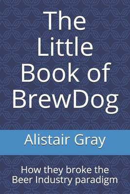 The Little Book of BrewDog: How they broke the Beer Industry paradigm - Gray, Alistair