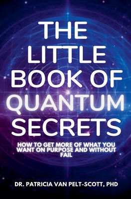 The Little Book of Quantum Secrets: How To Get More Of What You Want On Purpose And Without Fail - Pelt-Scott, Patricia Van, Dr., PhD