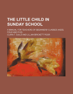 The Little Child in Sunday School; A Manual for Teachers of Beginners' Classes (Ages, Four and Five)