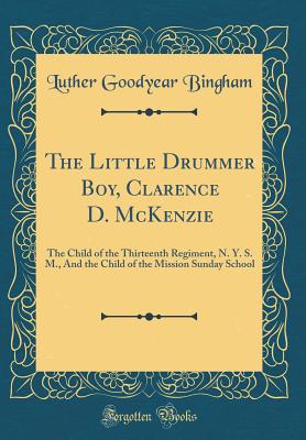 The Little Drummer Boy, Clarence D. McKenzie: The Child of the Thirteenth Regiment, N. Y. S. M., and the Child of the Mission Sunday School (Classic Reprint) - Bingham, Luther Goodyear