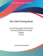The Little Pruning Book: An Intimate Guide To The Surer Growing Of Better Fruits And Flowers (1917)