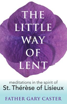 The Little Way of Lent: Meditations in the Spirit of St. Thrse of Lisieux - Caster, Gary, Fr.