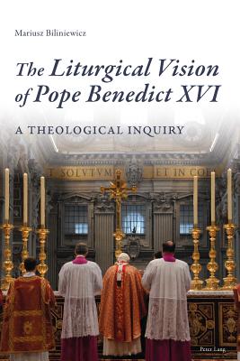 The Liturgical Vision of Pope Benedict XVI: A Theological Inquiry - Biliniewicz, Mariusz