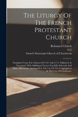 The Liturgy Of The French Protestant Church: Translated From The Editions Of 1737 And 1772, Published At Neuchatel, With Additional Prayers Carefully Selected, And Some Alterations. Arranged For The Use Of The Congregation In The City Of Charleston, - French Protestant Church of Charleston (Creator), and S C, and Church, Reformed