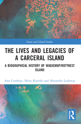 The Lives and Legacies of a Carceral Island: A Biographical History of Wadjemup/Rottnest Island - Curthoys, Ann, and Konishi, Shino, and Ludewig, Alexandra