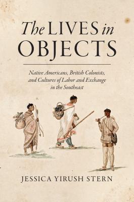 The Lives in Objects: Native Americans, British Colonists, and Cultures of Labor and Exchange in the Southeast - Stern, Jessica Yirush