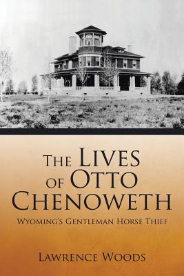 The Lives of Otto Chenoweth: Wyoming's Gentleman Horse Thief - Woods, Lawrence