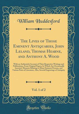 The Lives of Those Eminent Antiquaries, John Leland, Thomas Hearne, and Anthony A. Wood, Vol. 1 of 2: With an Authentick Account of Their Respective Writings and Publications, from Original Papers; In Which Are Occasionally Inserted, Memoirs Relating to M - Huddesford, William