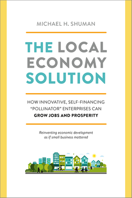 The Local Economy Solution: How Innovative, Self-Financing "Pollinator" Enterprises Can Grow Jobs and Prosperity - Shuman, Michael