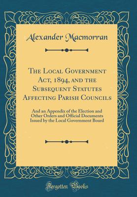 The Local Government Act, 1894, and the Subsequent Statutes Affecting Parish Councils: And an Appendix of the Election and Other Orders and Official Documents Issued by the Local Government Board (Classic Reprint) - Macmorran, Alexander