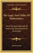 The Logic and Utility of Mathematics: With the Best Methods of Instruction Explained and Illustrated