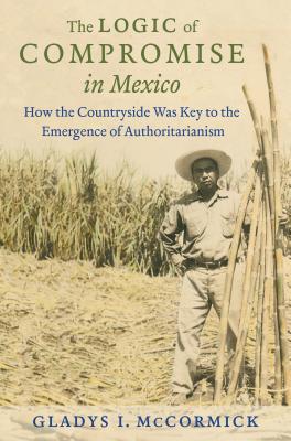 The Logic of Compromise in Mexico: How the Countryside Was Key to the Emergence of Authoritarianism - McCormick, Gladys I