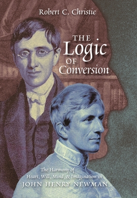 The Logic of Conversion: The Harmony of Heart, Will, Mind, and Imagination in John Henry Newman - Christie, Robert C