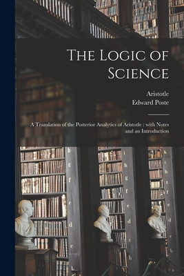 The Logic of Science: a Translation of the Posterior Analytics of Aristotle: With Notes and an Introduction - Aristotle (Creator), and Poste, Edward 1823-1902