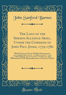 The Logs of the Serapis-Alliance-Ariel, Under the Command of John Paul Jones, 1779 1780: With Extracts from Public Documents, Unpublished Letters, and Narratives, and Illustrated with Reproductions of Scarce Prints (Classic Reprint) - Barnes, John Sanford