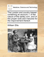 The London and Country Brewer: Containing an Account, I. of the Nature of the Barley Corn, and of the Proper Soils and Manures for the Imporvement Thereof