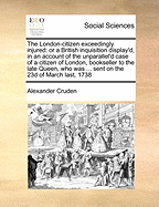 The London-Citizen Exceedingly Injured: Or a British Inquisition Display'd, in an Account of the Unparallel'd Case of a Citizen of London, Bookseller to the Late Queen, Who Was ... Sent on the 23d of March Last, 1738