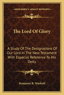 The Lord Of Glory: A Study Of The Designations Of Our Lord In The New Testament With Especial Reference To His Deity