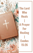 The Lord Who Heals A Prayer For Healing Exodus 15: 26 Book 1: Unveiling The Power Of Faith In The Lord Who Heals