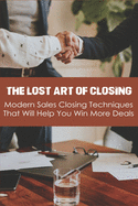 The Lost Art Of Closing: Modern Sales Closing Techniques That Will Help You Win More Deals: Selling Techniques Book