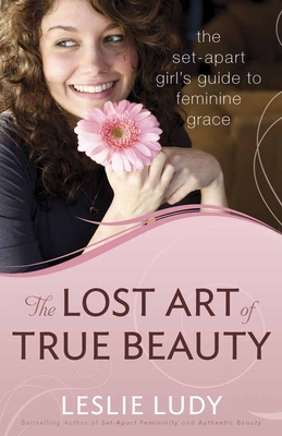 The Lost Art of True Beauty: The Set-Apart Girl's Guide to Feminine Grace - Ludy, Leslie