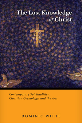 The Lost Knowledge of Christ: Contemporary Spiritualities, Christian Cosmology, and the Arts - White, Dominic, Op