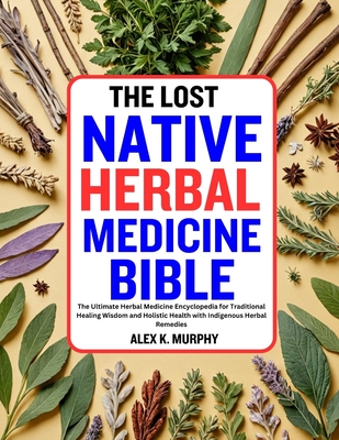 The Lost Native Herbal Medicine Bible: The Ultimate Herbal Medicine Encyclopedia for Traditional Healing Wisdom and Holistic Health with Indigenous Herbal Remedies - Murphy, Alex K