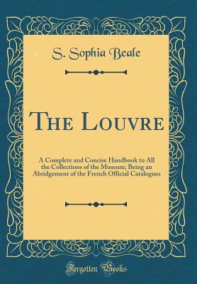 The Louvre: A Complete and Concise Handbook to All the Collections of the Museum; Being an Abridgement of the French Official Catalogues (Classic Reprint) - Beale, S Sophia