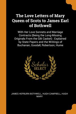 The Love Letters of Mary Queen of Scots to James Earl of Bothwell: With Her Love Sonnets and Marriage Contracts (Being the Long-Missing Originals From the Gilt Casket): Explained by State Papers and the Writings of Buchanan, Goodall, Robertson, Hume - Bothwell, James Hepburn, and Campbell, Hugh, and Mary, Hugh