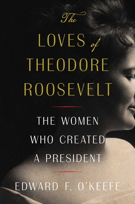 The Loves of Theodore Roosevelt: The Women Who Created a President - O'Keefe, Edward F