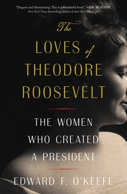 The Loves of Theodore Roosevelt: The Women Who Created a President - O'Keefe, Edward F