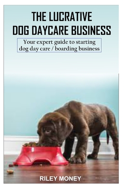 The Lucrative Dog Day Care Business: Your expert guide to starting dog day care/boarding business - Money, Riley