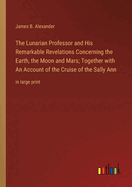 The Lunarian Professor and His Remarkable Revelations Concerning the Earth, the Moon and Mars; Together with An Account of the Cruise of the Sally Ann: in large print