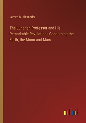 The Lunarian Professor and His Remarkable Revelations Concerning the Earth, the Moon and Mars - Alexander, James B