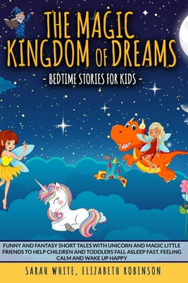 The Magic Kingdom of Dreams: BEDTIME STORIES FOR KIDS: Funny and Fantasy Short Tales with Unicorn and Magic Little Friends to Help Children and Toddlers Fall Asleep Fast, Feeling Calm and Wake Up Happy - Robinson, Elizabeth, and White, Sarah