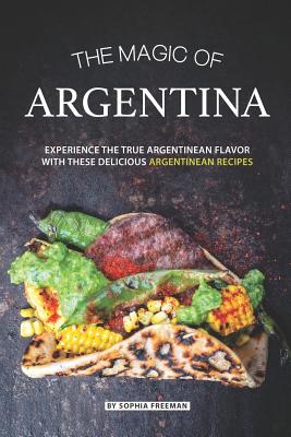 The Magic of Argentina: Experience the True Argentinean Flavor with these delicious Argentinean Recipes - Freeman, Sophia