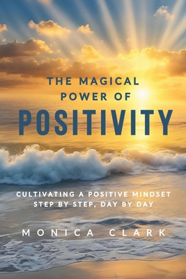 The Magical Power of Positivity: Cultivating A Positive Mindset, Step by Step, Day by Day - Clark, Monica