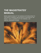 The Magistrates Manual: Being Annotations of the Various Acts Relating to the Rights, Powers, and Duties of Justices of the Peace; With a Summary of the Criminal Law (Classic Reprint)