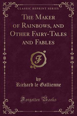 The Maker of Rainbows, and Other Fairy-Tales and Fables (Classic Reprint) - Gallienne, Richard Le