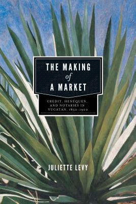 The Making of a Market: Credit, Henequen, and Notaries in Yucatn, 1850-1900 - Levy, Juliette