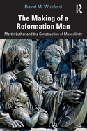 The Making of a Reformation Man: Martin Luther and the Construction of Masculinity