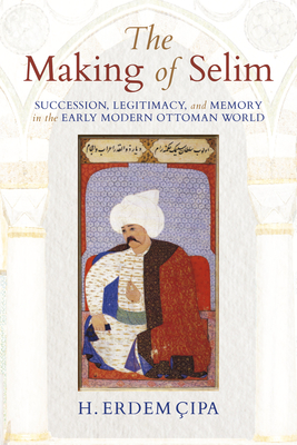 The Making of Selim: Succession, Legitimacy, and Memory in the Early Modern Ottoman World - Cipa, H Erdem
