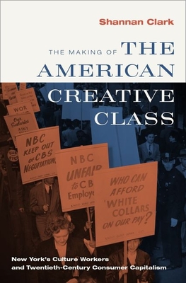 The Making of the American Creative Class: New York's Culture Workers and Twentieth-Century Consumer Capitalism - Clark, Shannan