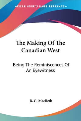 The Making Of The Canadian West: Being The Reminiscences Of An Eyewitness - Macbeth, R G