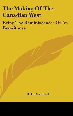 The Making Of The Canadian West: Being The Reminiscences Of An Eyewitness - Macbeth, R G